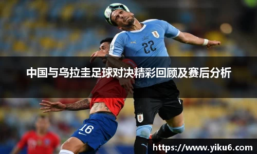 中国与乌拉圭足球对决精彩回顾及赛后分析